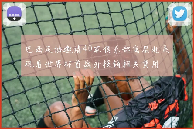巴西足协邀请40家俱乐部高层赴美观看世界杯首战并报销相关费用