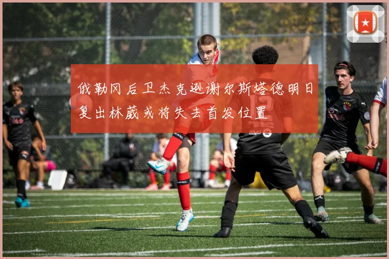 俄勒冈后卫杰克逊谢尔斯塔德明日复出林葳或将失去首发位置