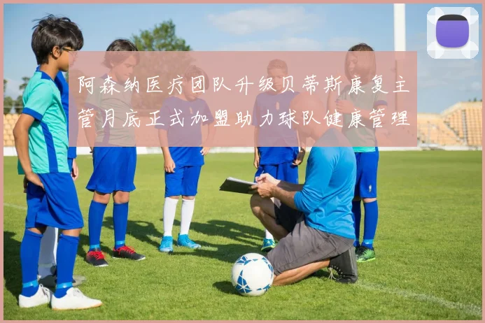 阿森纳医疗团队升级贝蒂斯康复主管月底正式加盟助力球队健康管理