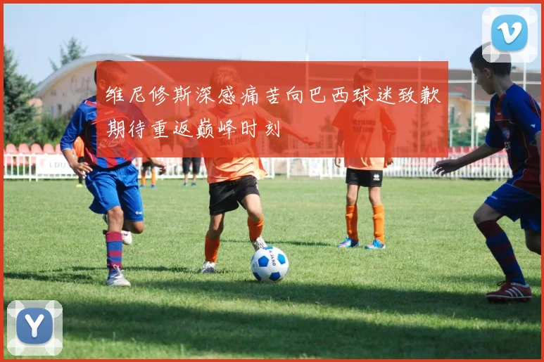 维尼修斯深感痛苦向巴西球迷致歉期待重返巅峰时刻