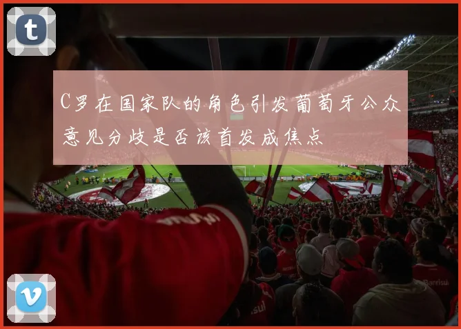 C罗在国家队的角色引发葡萄牙公众意见分歧是否该首发成焦点