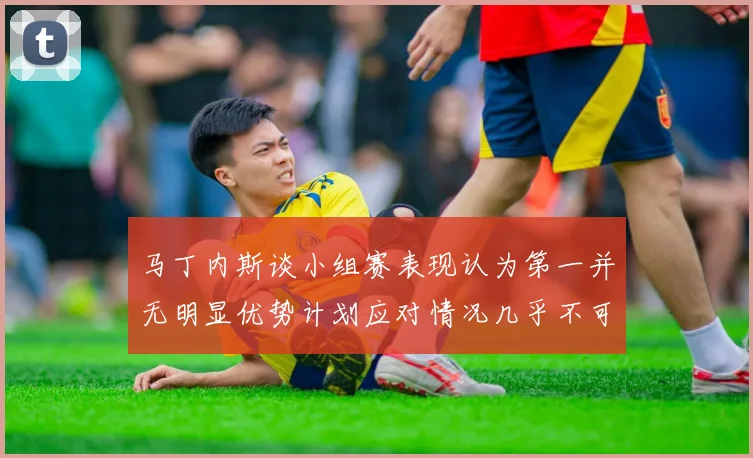 马丁内斯谈小组赛表现认为第一并无明显优势计划应对情况几乎不可能