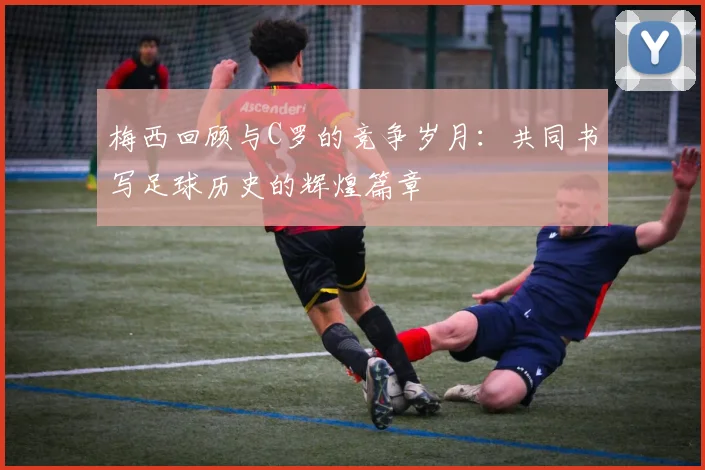 梅西回顾与C罗的竞争岁月：共同书写足球历史的辉煌篇章