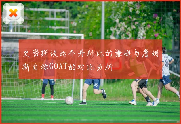 史密斯谈论乔丹科比的谦逊与詹姆斯自称GOAT的对比分析