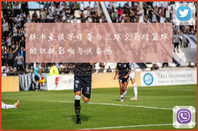 林书豪谈字母哥与三球交易对篮球的积极影响与兴奋感