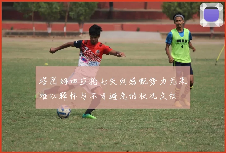 塔图姆回应抢七失利感慨努力无果难以释怀与不可避免的状况交织