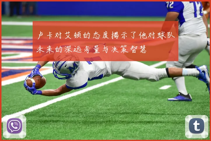 卢卡对艾顿的态度揭示了他对球队未来的深远考量与决策智慧
