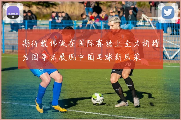 期待戴伟浚在国际赛场上全力拼搏为国争光展现中国足球新风采