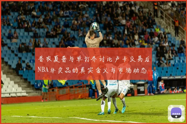 香农夏普与单打乔讨论卢卡交易后NBA非卖品的真实含义与市场动态