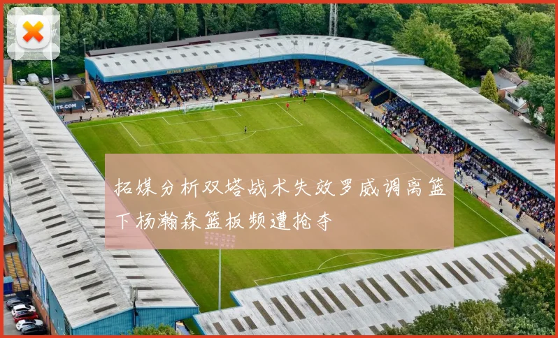 拓媒分析双塔战术失效罗威调离篮下杨瀚森篮板频遭抢夺