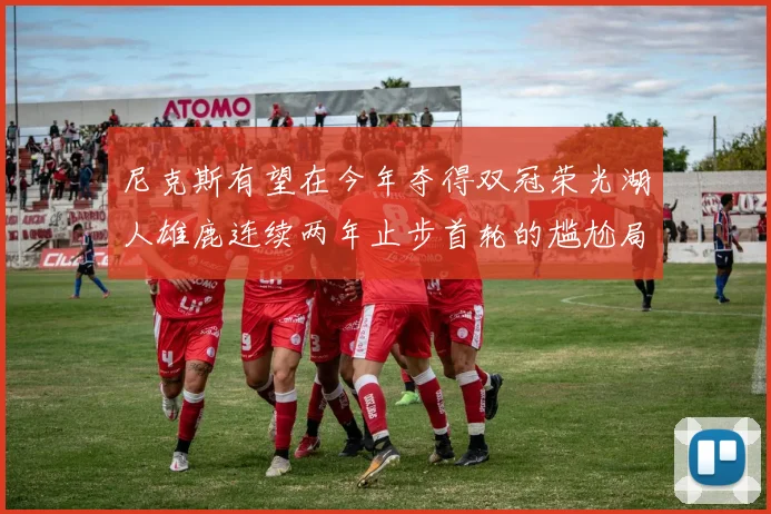 尼克斯有望在今年夺得双冠荣光湖人雄鹿连续两年止步首轮的尴尬局面