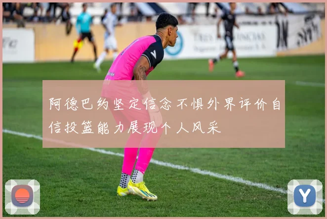 阿德巴约坚定信念不惧外界评价自信投篮能力展现个人风采
