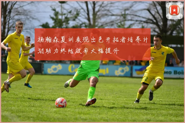 杨瀚森夏训表现出色开拓者培养计划助力终结效率大幅提升