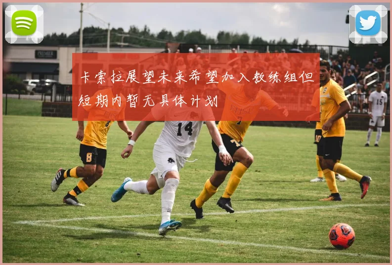 卡索拉展望未来希望加入教练组但短期内暂无具体计划