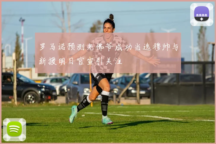 罗马诺预测老佛爷成功当选穆帅与新援明日官宣引关注