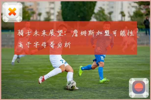骑士未来展望：詹姆斯加盟可能性高于字母哥分析